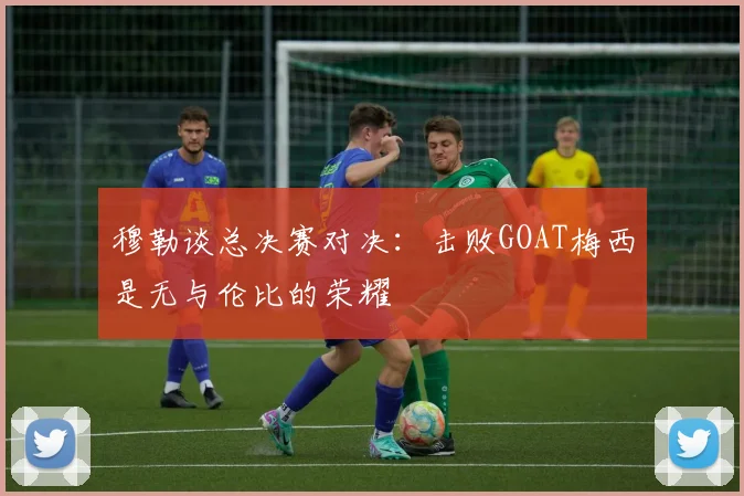 穆勒谈总决赛对决：击败GOAT梅西是无与伦比的荣耀