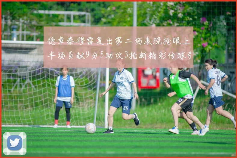 德章泰穆雷复出第二场表现抢眼上半场贡献9分5助攻3抢断精彩传球引关注