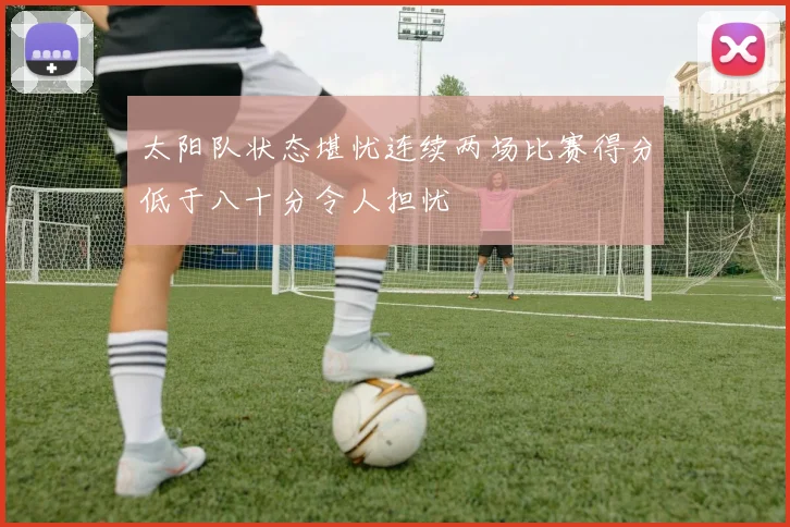 太阳队状态堪忧连续两场比赛得分低于八十分令人担忧