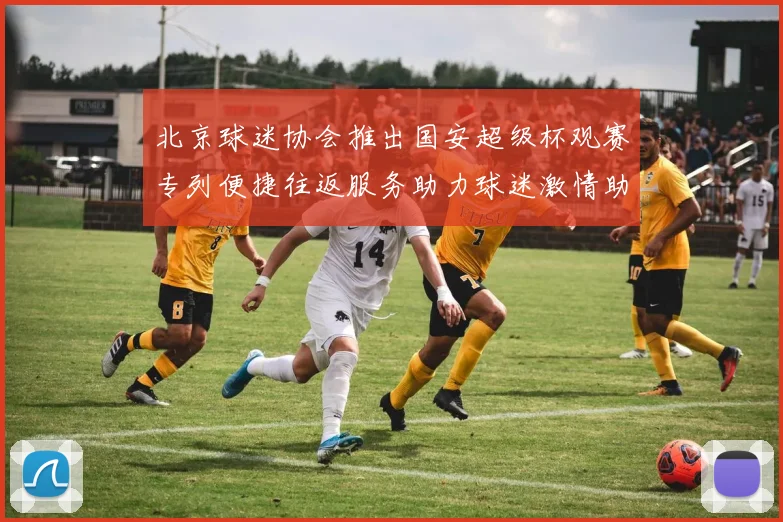 北京球迷协会推出国安超级杯观赛专列便捷往返服务助力球迷激情助阵