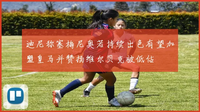 迪尼称塞梅尼奥若持续出色有望加盟皇马并赞扬维尔贝克被低估