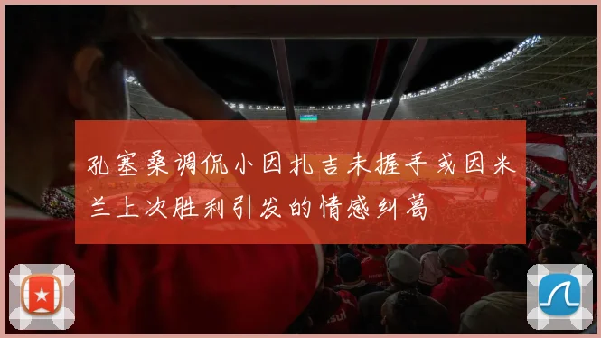 孔塞桑调侃小因扎吉未握手或因米兰上次胜利引发的情感纠葛