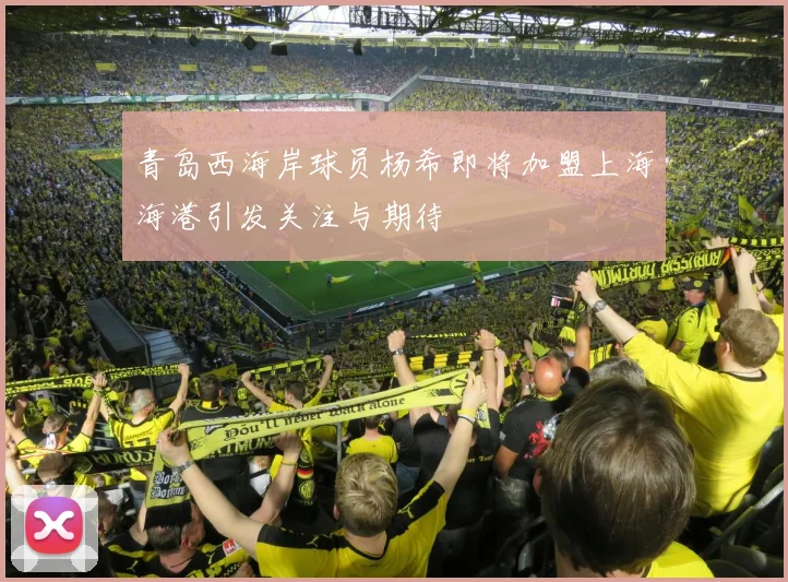 青岛西海岸球员杨希即将加盟上海海港引发关注与期待