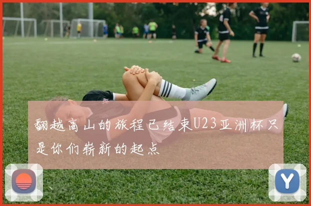 翻越高山的旅程已结束U23亚洲杯只是你们崭新的起点
