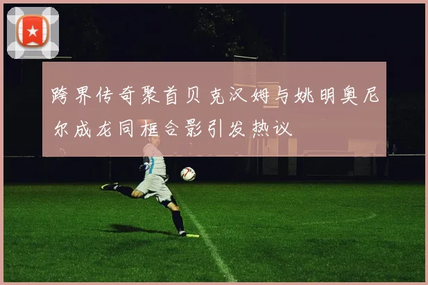 跨界传奇聚首贝克汉姆与姚明奥尼尔成龙同框合影引发热议