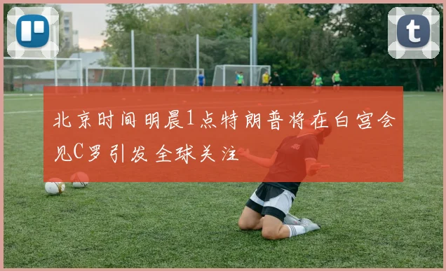 北京时间明晨1点特朗普将在白宫会见C罗引发全球关注