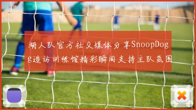 湖人队官方社交媒体分享SnoopDogg造访训练馆精彩瞬间支持主队氛围浓厚