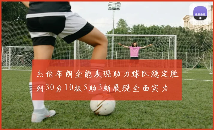 杰伦布朗全能表现助力球队稳定胜利30分10板5助3断展现全面实力