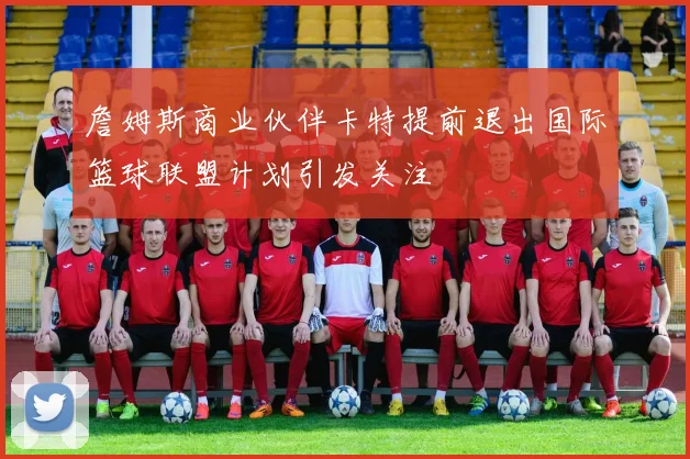詹姆斯商业伙伴卡特提前退出国际篮球联盟计划引发关注