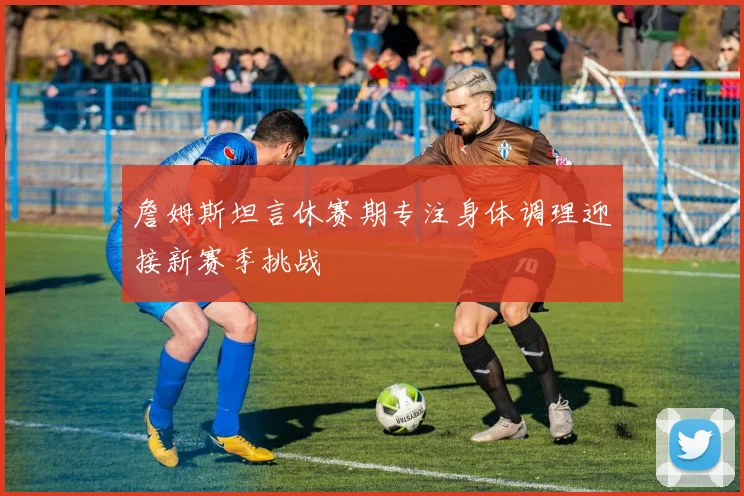 詹姆斯坦言休赛期专注身体调理迎接新赛季挑战