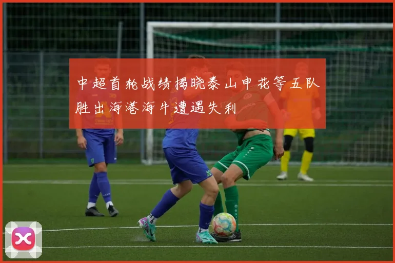 中超首轮战绩揭晓泰山申花等五队胜出海港海牛遭遇失利