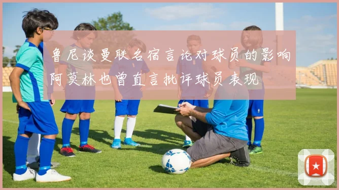 鲁尼谈曼联名宿言论对球员的影响阿莫林也曾直言批评球员表现
