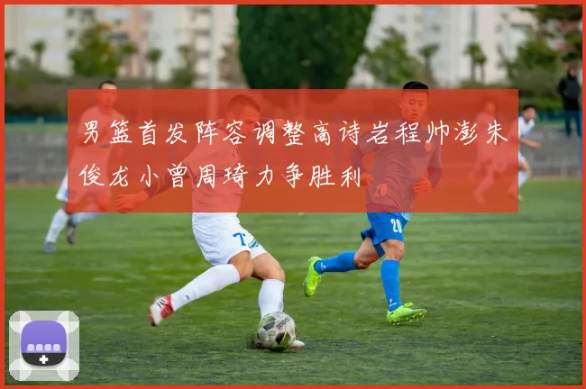 男篮首发阵容调整高诗岩程帅澎朱俊龙小曾周琦力争胜利