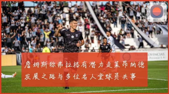 詹姆斯称弗拉格有潜力走莱昂纳德发展之路与多位名人堂球员共事