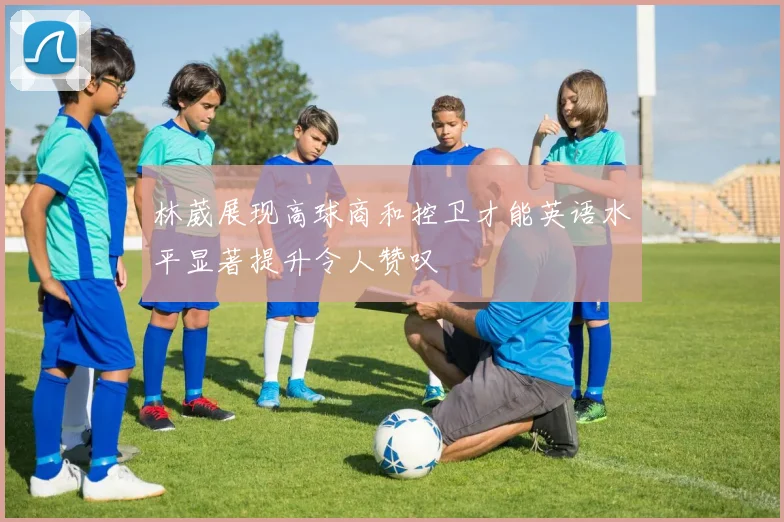 林葳展现高球商和控卫才能英语水平显著提升令人赞叹