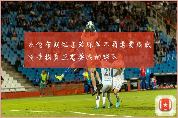 杰伦布朗坦言若绿军不再需要我我将寻找真正需要我的球队