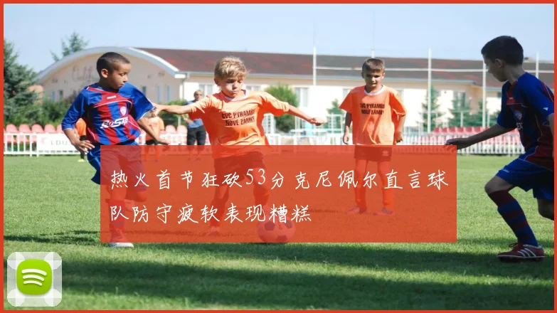 热火首节狂砍53分克尼佩尔直言球队防守疲软表现糟糕