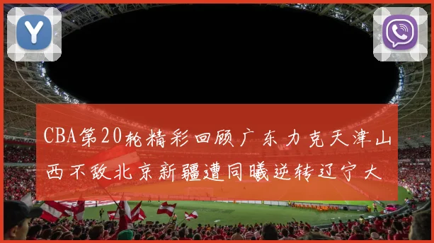 CBA第20轮精彩回顾广东力克天津山西不敌北京新疆遭同曦逆转辽宁大胜四川