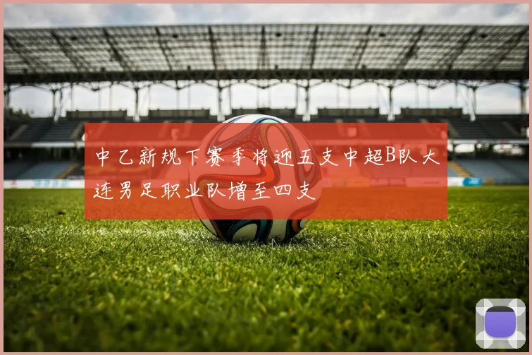 中乙新规下赛季将迎五支中超B队大连男足职业队增至四支