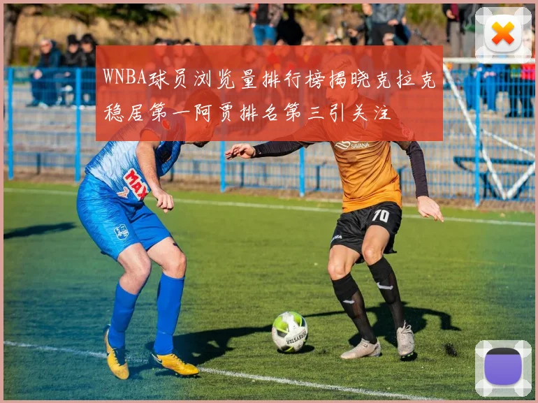 WNBA球员浏览量排行榜揭晓克拉克稳居第一阿贾排名第三引关注