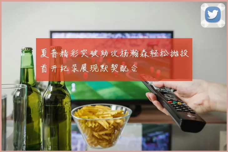 夏普精彩突破助攻杨瀚森轻松抛投首开纪录展现默契配合