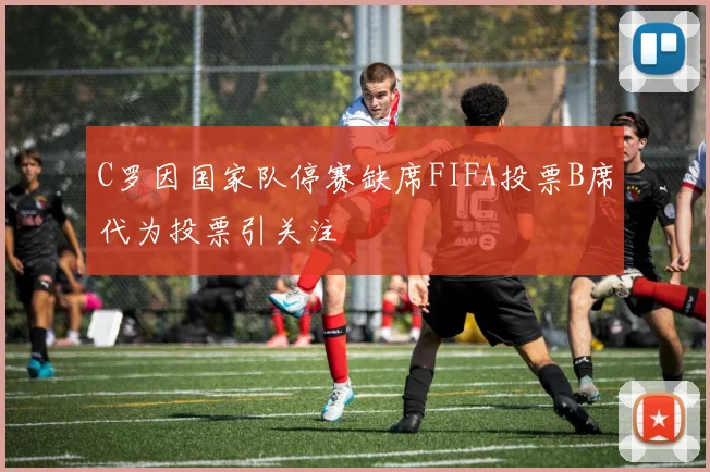 C罗因国家队停赛缺席FIFA投票B席代为投票引关注