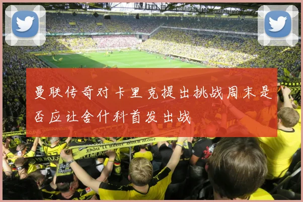 曼联传奇对卡里克提出挑战周末是否应让舍什科首发出战