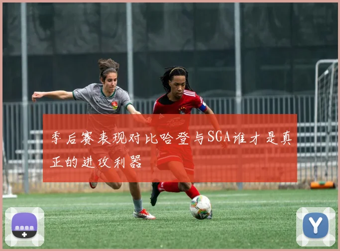 季后赛表现对比哈登与SGA谁才是真正的进攻利器