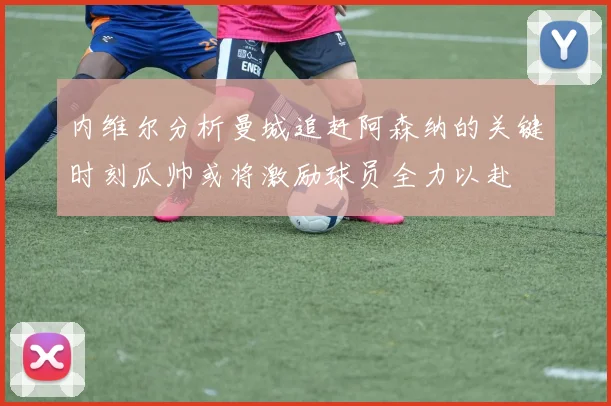 内维尔分析曼城追赶阿森纳的关键时刻瓜帅或将激励球员全力以赴