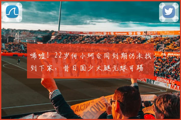 唏嘘！22岁何小珂合同到期仍未找到下家，昔日国少大腿无球可踢