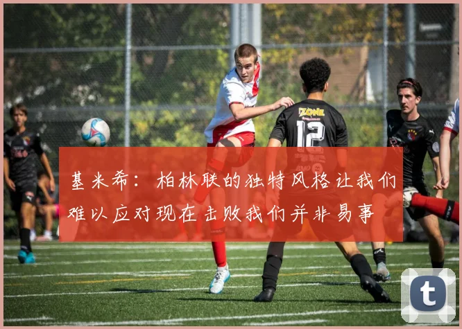 基米希：柏林联的独特风格让我们难以应对现在击败我们并非易事