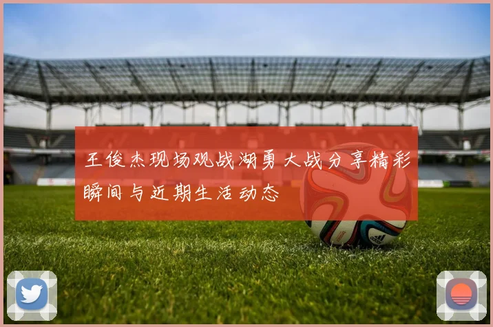 王俊杰现场观战湖勇大战分享精彩瞬间与近期生活动态