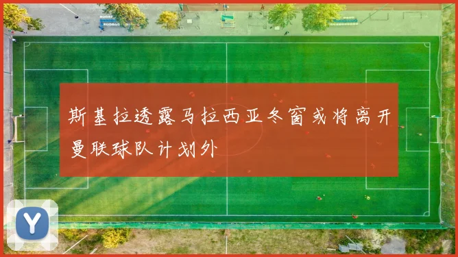 斯基拉透露马拉西亚冬窗或将离开曼联球队计划外