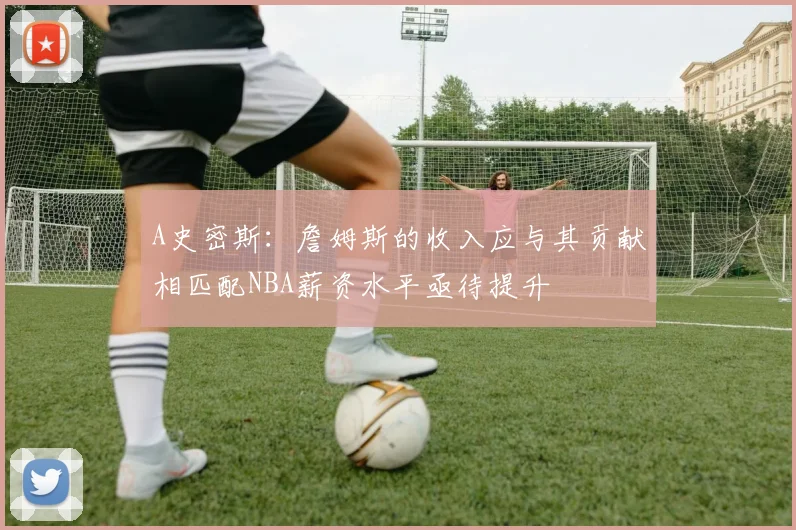 A史密斯：詹姆斯的收入应与其贡献相匹配NBA薪资水平亟待提升