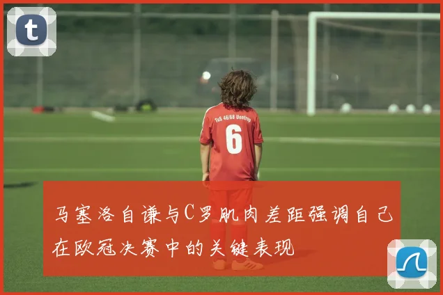 马塞洛自谦与C罗肌肉差距强调自己在欧冠决赛中的关键表现