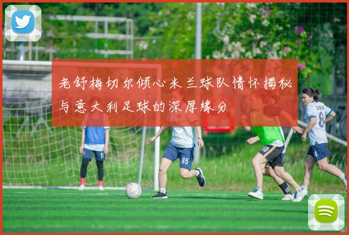 老舒梅切尔倾心米兰球队情怀揭秘与意大利足球的深厚缘分