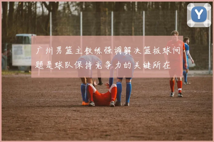 广州男篮主教练强调解决篮板球问题是球队保持竞争力的关键所在