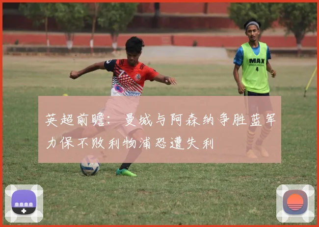 英超前瞻：曼城与阿森纳争胜蓝军力保不败利物浦恐遭失利