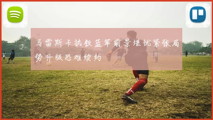 马雷斯卡执教蓝军前景堪忧紧张局势升级恐难续约