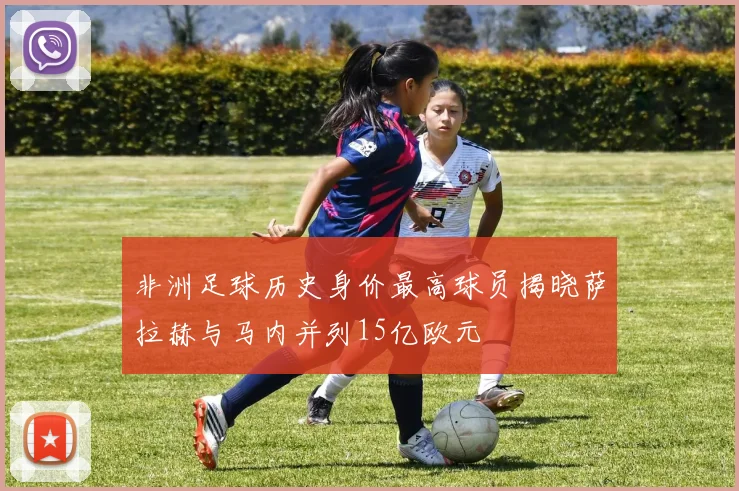 非洲足球历史身价最高球员揭晓萨拉赫与马内并列15亿欧元