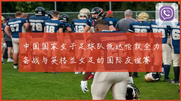 中国国家女子足球队抵达伦敦全力备战与英格兰女足的国际友谊赛