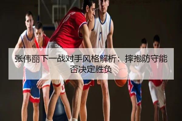 张伟丽下一战对手风格解析：摔抱防守能否决定胜负
